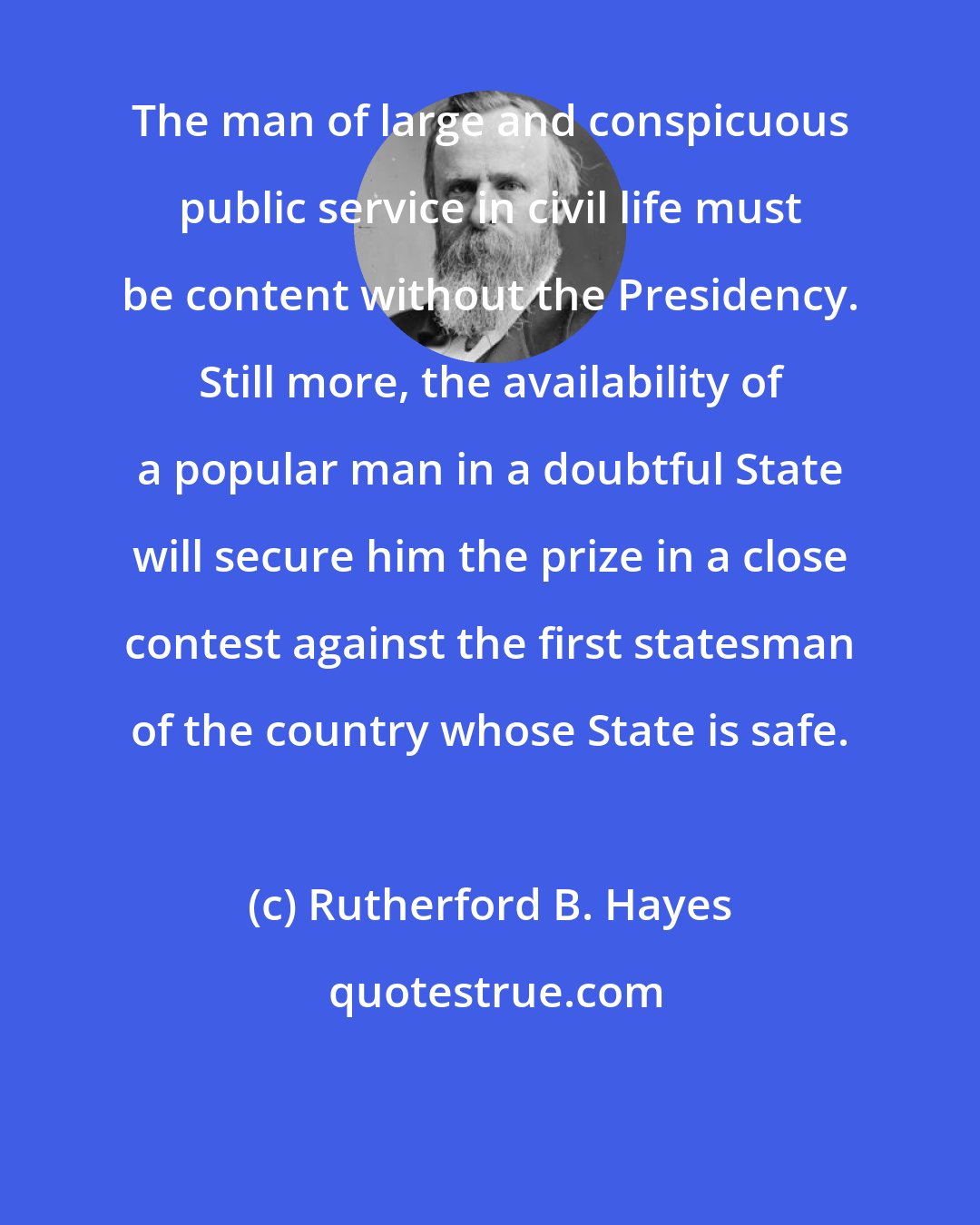 Rutherford B. Hayes: The man of large and conspicuous public service in civil life must be content without the Presidency. Still more, the availability of a popular man in a doubtful State will secure him the prize in a close contest against the first statesman of the country whose State is safe.