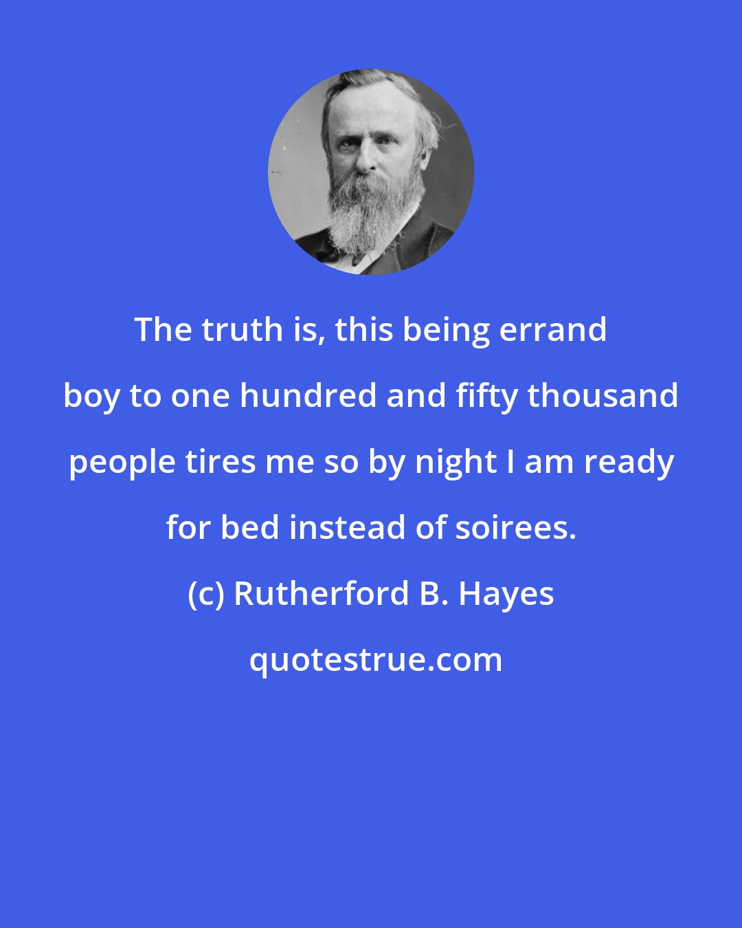 Rutherford B. Hayes: The truth is, this being errand boy to one hundred and fifty thousand people tires me so by night I am ready for bed instead of soirees.