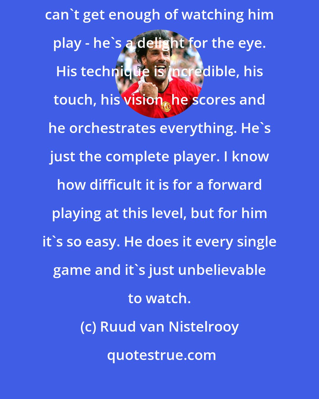 Ruud van Nistelrooy: The greatest player in the world. Ronaldinho? Absolutely. I just can't get enough of watching him play - he's a delight for the eye. His technique is incredible, his touch, his vision, he scores and he orchestrates everything. He's just the complete player. I know how difficult it is for a forward playing at this level, but for him it's so easy. He does it every single game and it's just unbelievable to watch.