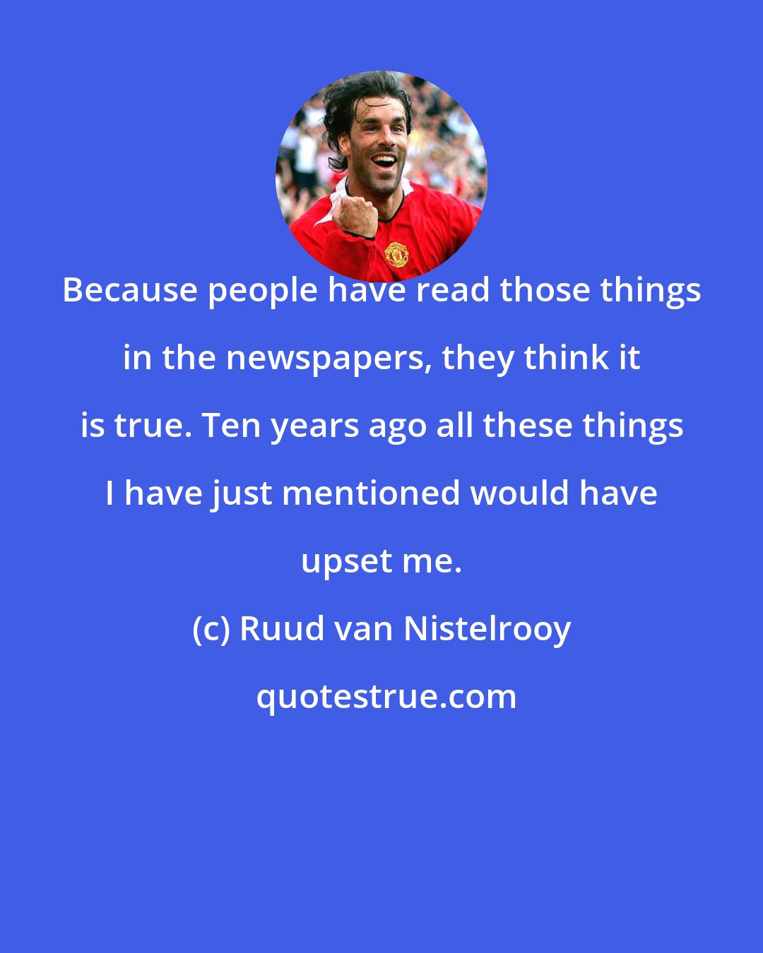 Ruud van Nistelrooy: Because people have read those things in the newspapers, they think it is true. Ten years ago all these things I have just mentioned would have upset me.