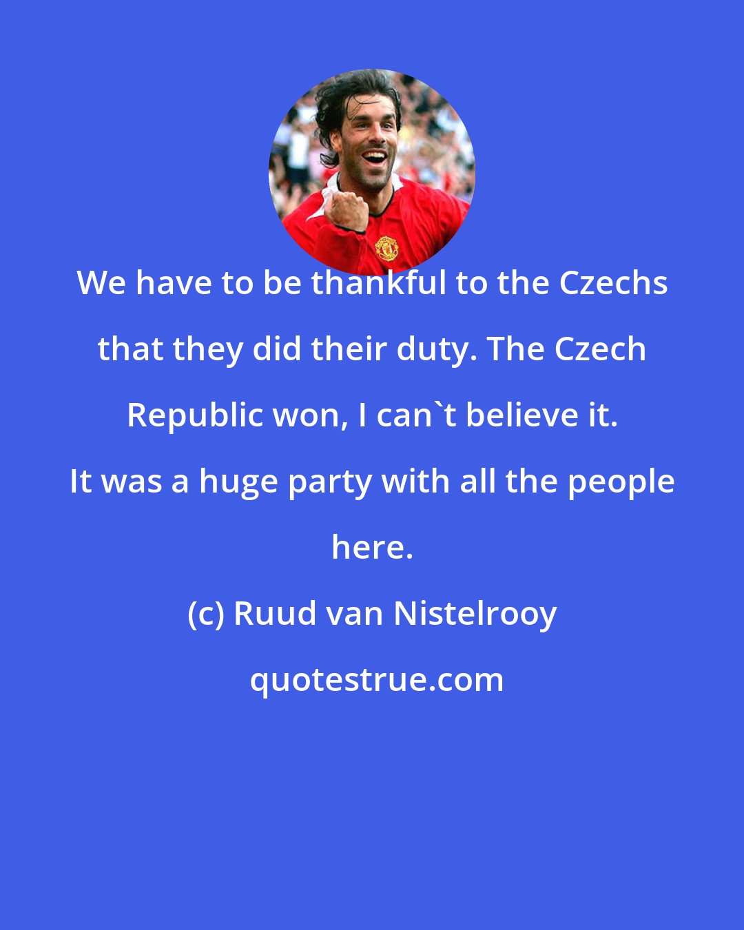 Ruud van Nistelrooy: We have to be thankful to the Czechs that they did their duty. The Czech Republic won, I can't believe it. It was a huge party with all the people here.