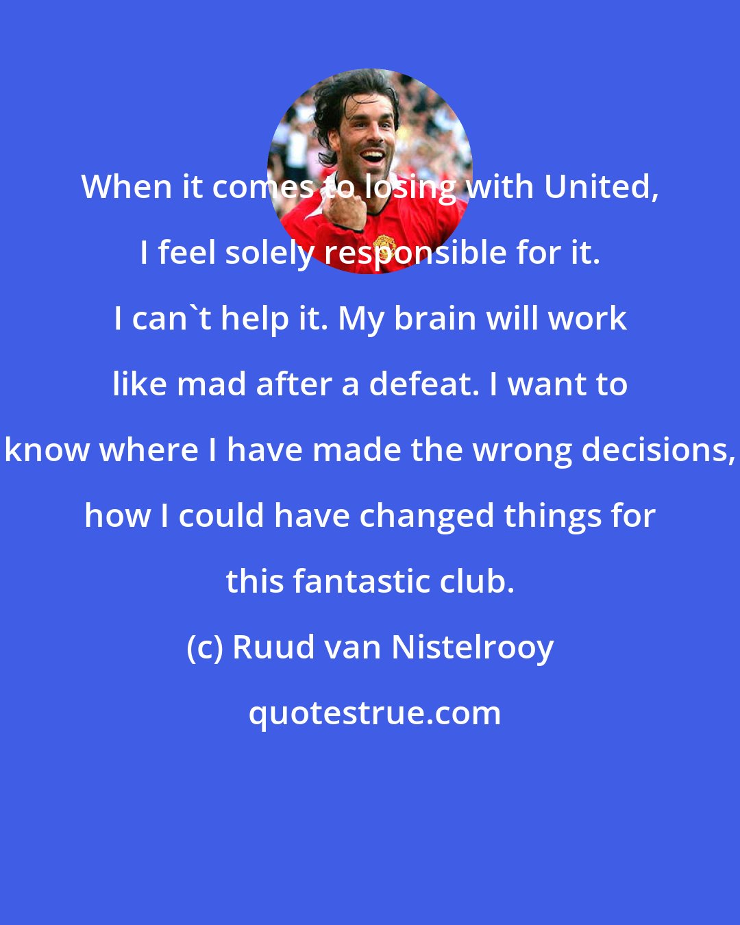 Ruud van Nistelrooy: When it comes to losing with United, I feel solely responsible for it. I can't help it. My brain will work like mad after a defeat. I want to know where I have made the wrong decisions, how I could have changed things for this fantastic club.