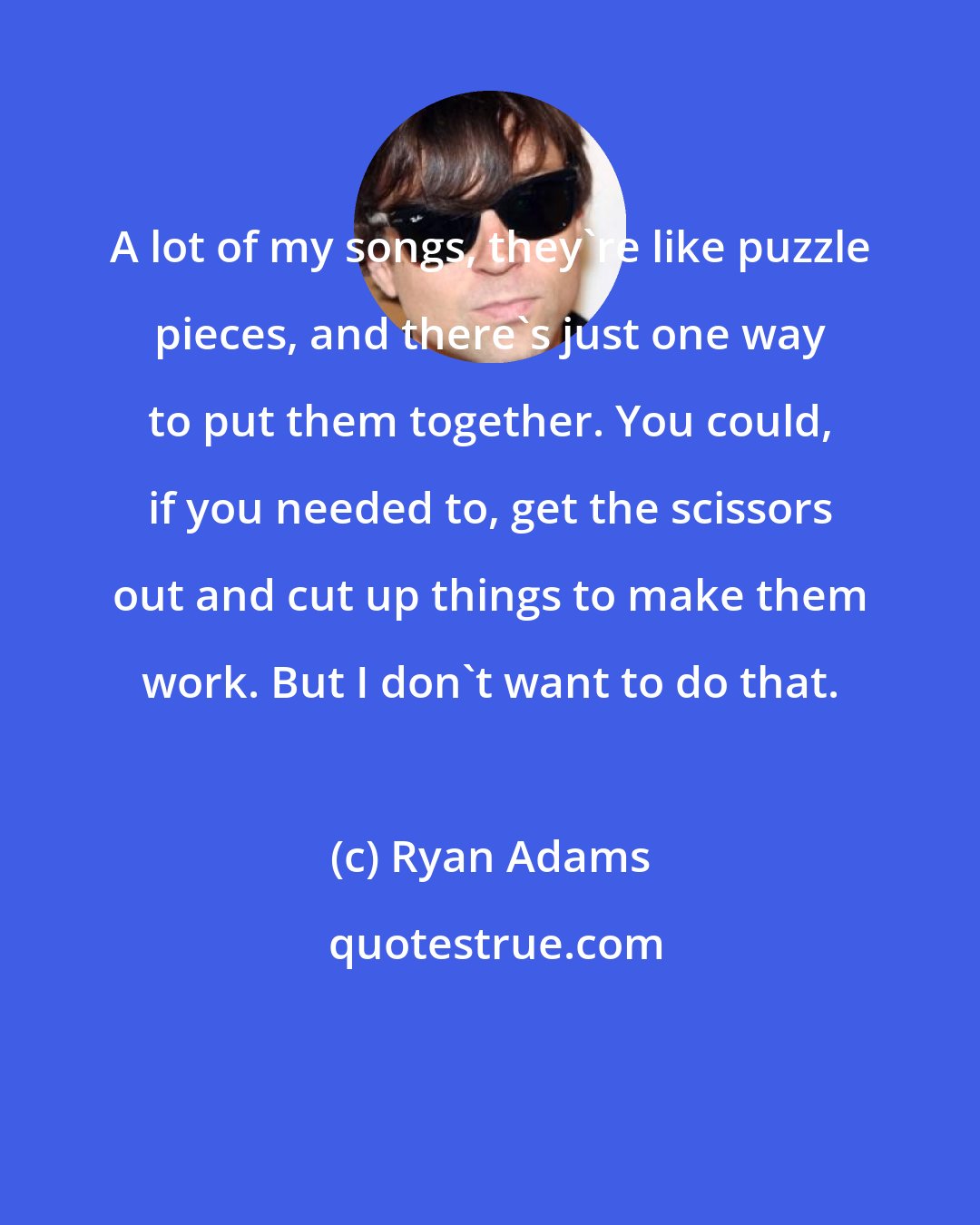 Ryan Adams: A lot of my songs, they're like puzzle pieces, and there's just one way to put them together. You could, if you needed to, get the scissors out and cut up things to make them work. But I don't want to do that.