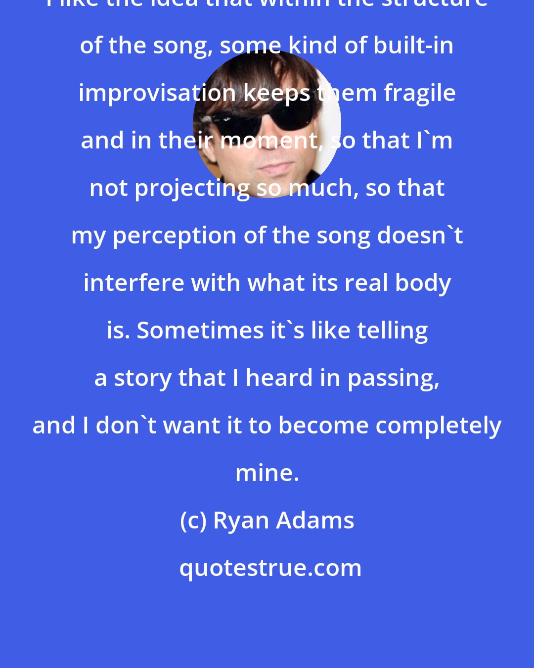 Ryan Adams: I like the idea that within the structure of the song, some kind of built-in improvisation keeps them fragile and in their moment, so that I'm not projecting so much, so that my perception of the song doesn't interfere with what its real body is. Sometimes it's like telling a story that I heard in passing, and I don't want it to become completely mine.