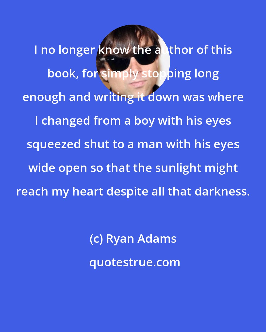 Ryan Adams: I no longer know the author of this book, for simply stopping long enough and writing it down was where I changed from a boy with his eyes squeezed shut to a man with his eyes wide open so that the sunlight might reach my heart despite all that darkness.