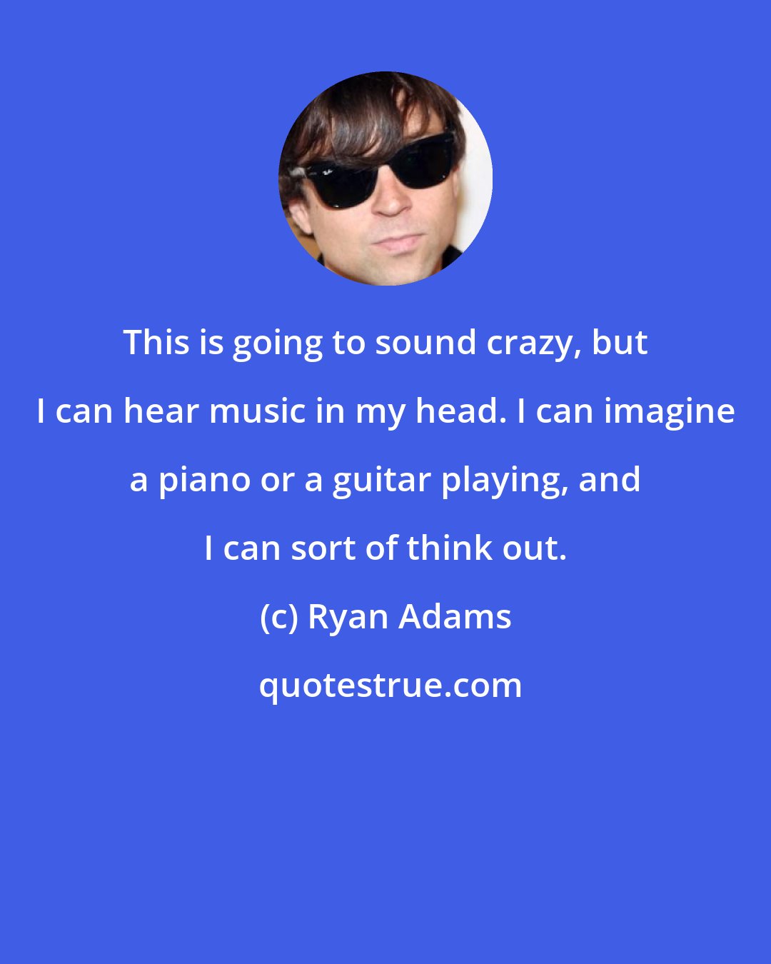 Ryan Adams: This is going to sound crazy, but I can hear music in my head. I can imagine a piano or a guitar playing, and I can sort of think out.