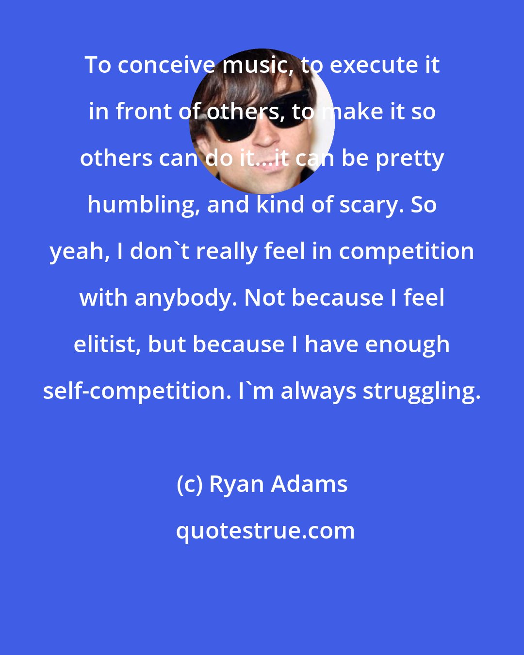 Ryan Adams: To conceive music, to execute it in front of others, to make it so others can do it...it can be pretty humbling, and kind of scary. So yeah, I don't really feel in competition with anybody. Not because I feel elitist, but because I have enough self-competition. I'm always struggling.