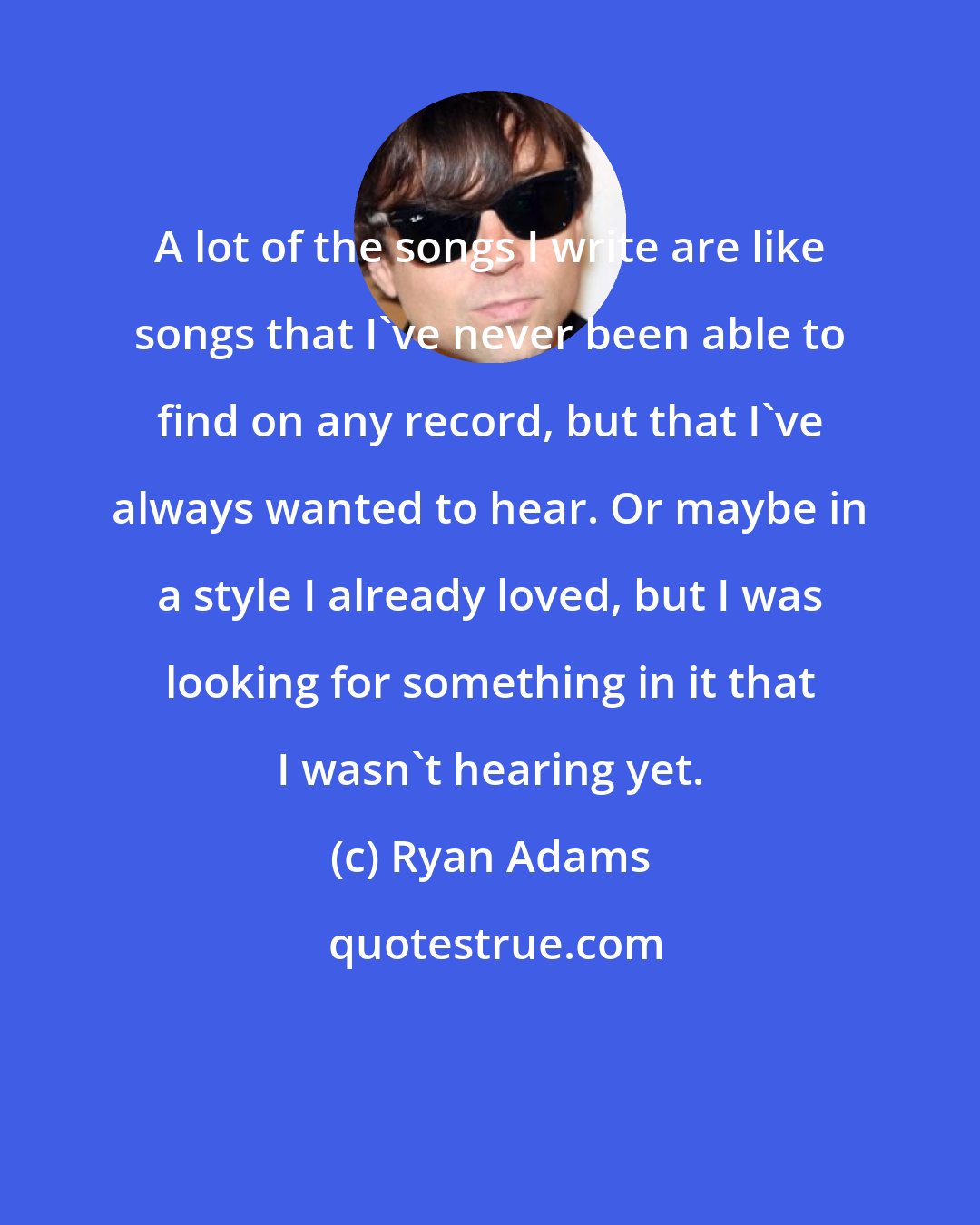 Ryan Adams: A lot of the songs I write are like songs that I've never been able to find on any record, but that I've always wanted to hear. Or maybe in a style I already loved, but I was looking for something in it that I wasn't hearing yet.