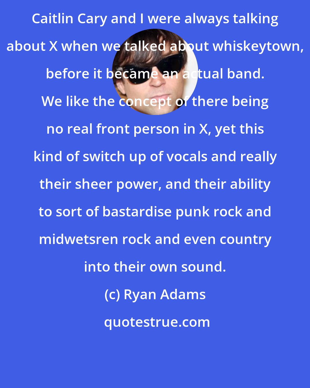 Ryan Adams: Caitlin Cary and I were always talking about X when we talked about whiskeytown, before it became an actual band. We like the concept of there being no real front person in X, yet this kind of switch up of vocals and really their sheer power, and their ability to sort of bastardise punk rock and midwetsren rock and even country into their own sound.