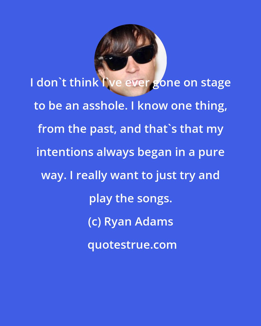 Ryan Adams: I don't think I've ever gone on stage to be an asshole. I know one thing, from the past, and that's that my intentions always began in a pure way. I really want to just try and play the songs.