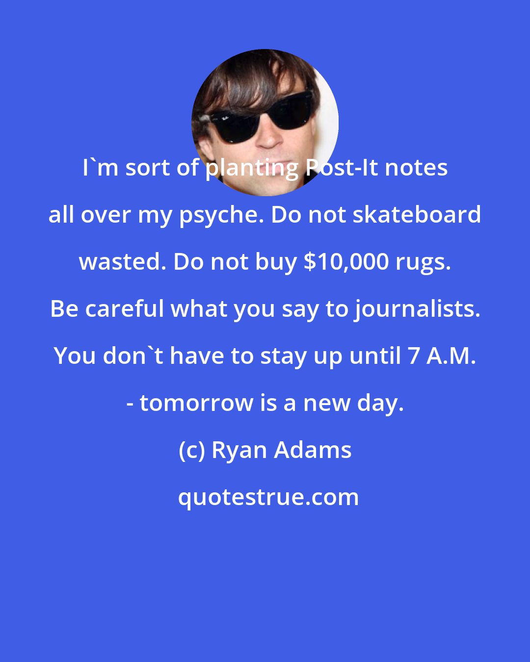 Ryan Adams: I'm sort of planting Post-It notes all over my psyche. Do not skateboard wasted. Do not buy $10,000 rugs. Be careful what you say to journalists. You don't have to stay up until 7 A.M. - tomorrow is a new day.