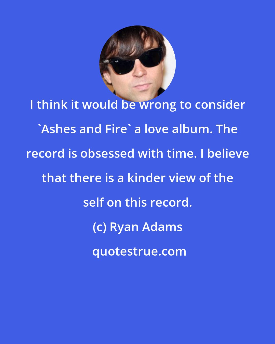 Ryan Adams: I think it would be wrong to consider 'Ashes and Fire' a love album. The record is obsessed with time. I believe that there is a kinder view of the self on this record.