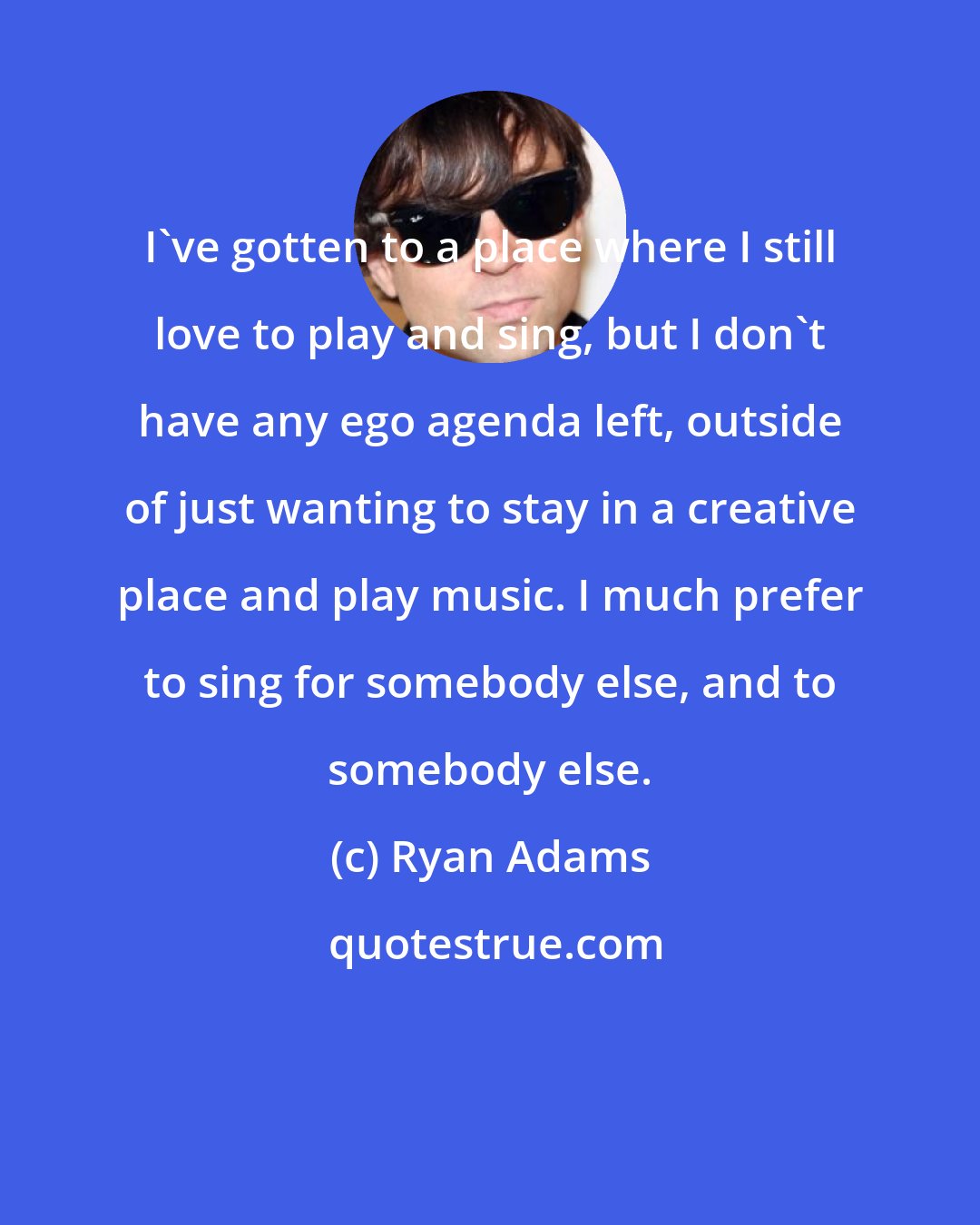 Ryan Adams: I've gotten to a place where I still love to play and sing, but I don't have any ego agenda left, outside of just wanting to stay in a creative place and play music. I much prefer to sing for somebody else, and to somebody else.