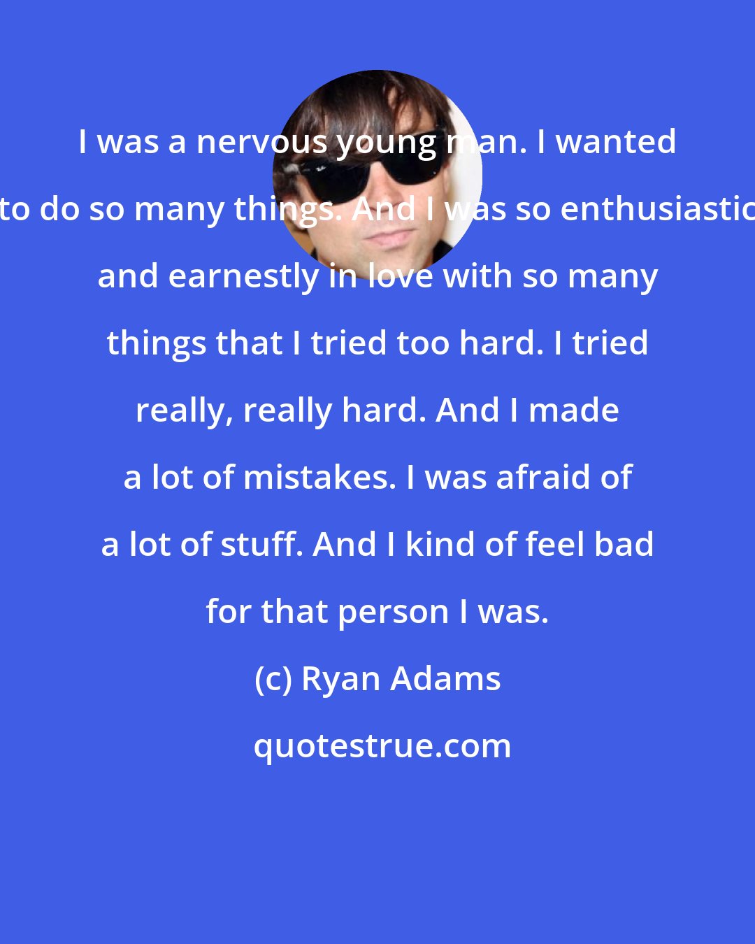 Ryan Adams: I was a nervous young man. I wanted to do so many things. And I was so enthusiastic and earnestly in love with so many things that I tried too hard. I tried really, really hard. And I made a lot of mistakes. I was afraid of a lot of stuff. And I kind of feel bad for that person I was.