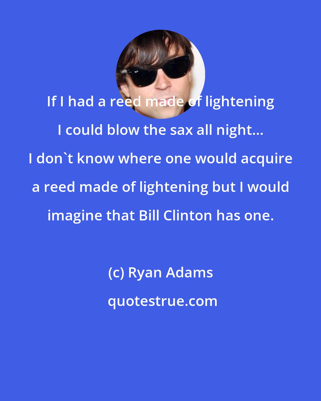 Ryan Adams: If I had a reed made of lightening I could blow the sax all night... I don't know where one would acquire a reed made of lightening but I would imagine that Bill Clinton has one.