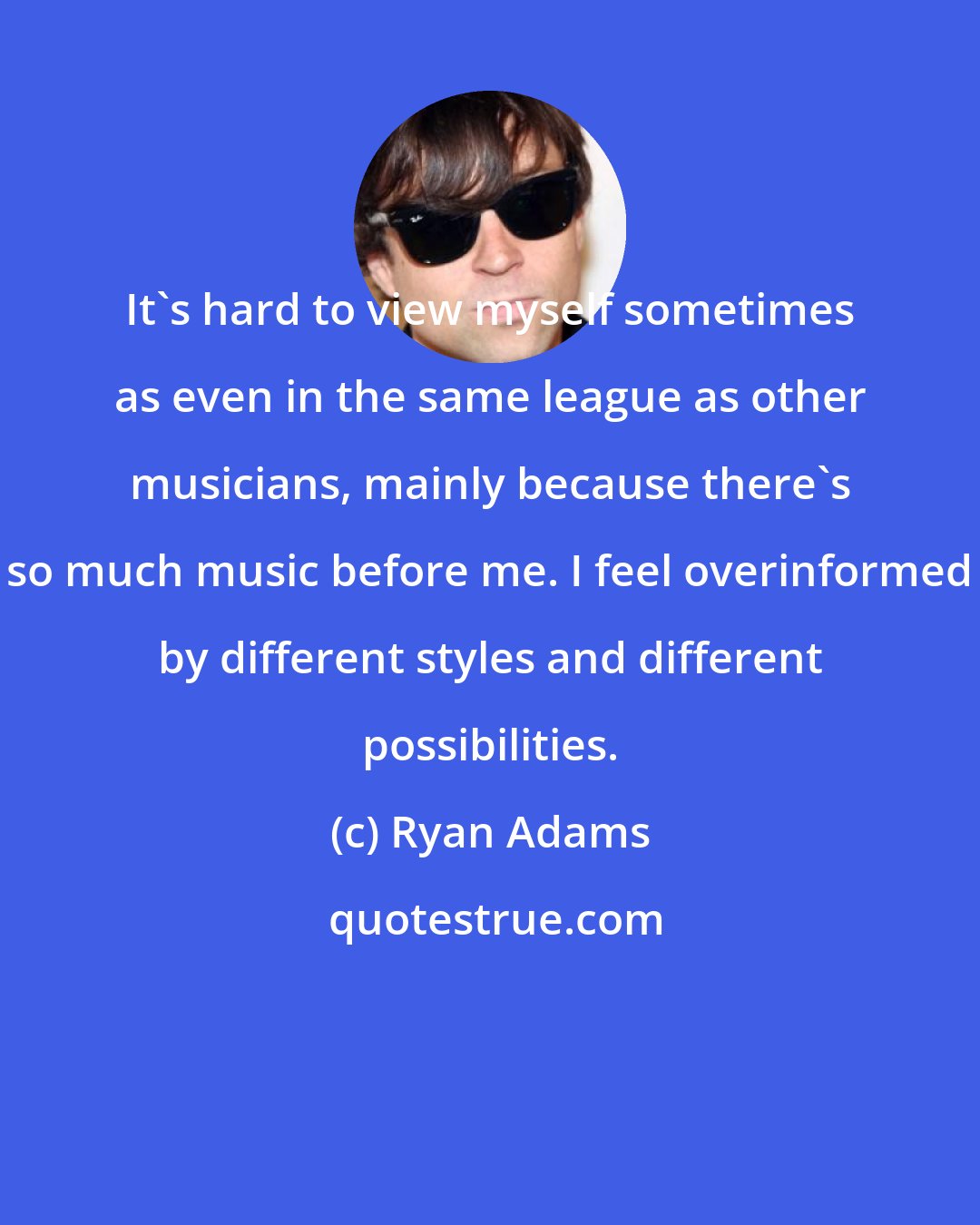 Ryan Adams: It's hard to view myself sometimes as even in the same league as other musicians, mainly because there's so much music before me. I feel overinformed by different styles and different possibilities.