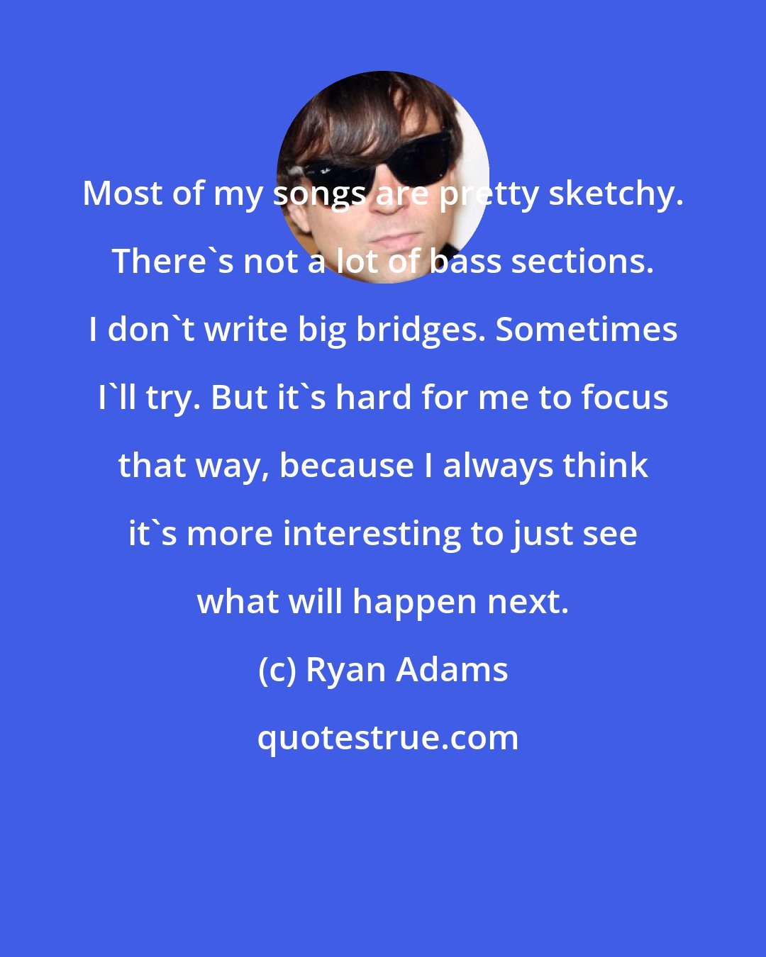 Ryan Adams: Most of my songs are pretty sketchy. There's not a lot of bass sections. I don't write big bridges. Sometimes I'll try. But it's hard for me to focus that way, because I always think it's more interesting to just see what will happen next.