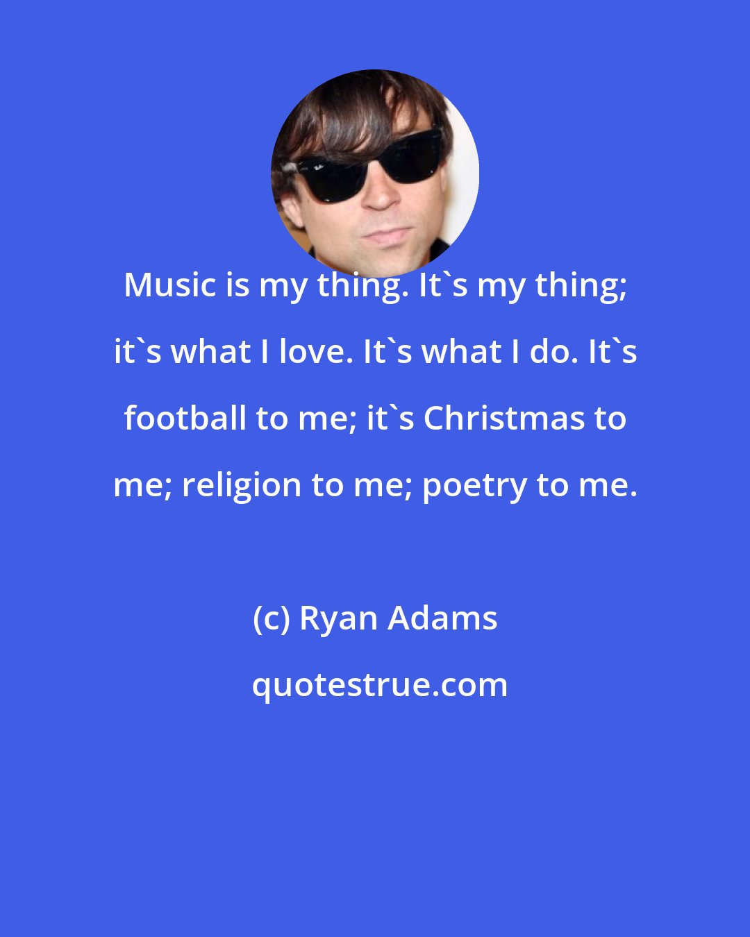 Ryan Adams: Music is my thing. It's my thing; it's what I love. It's what I do. It's football to me; it's Christmas to me; religion to me; poetry to me.