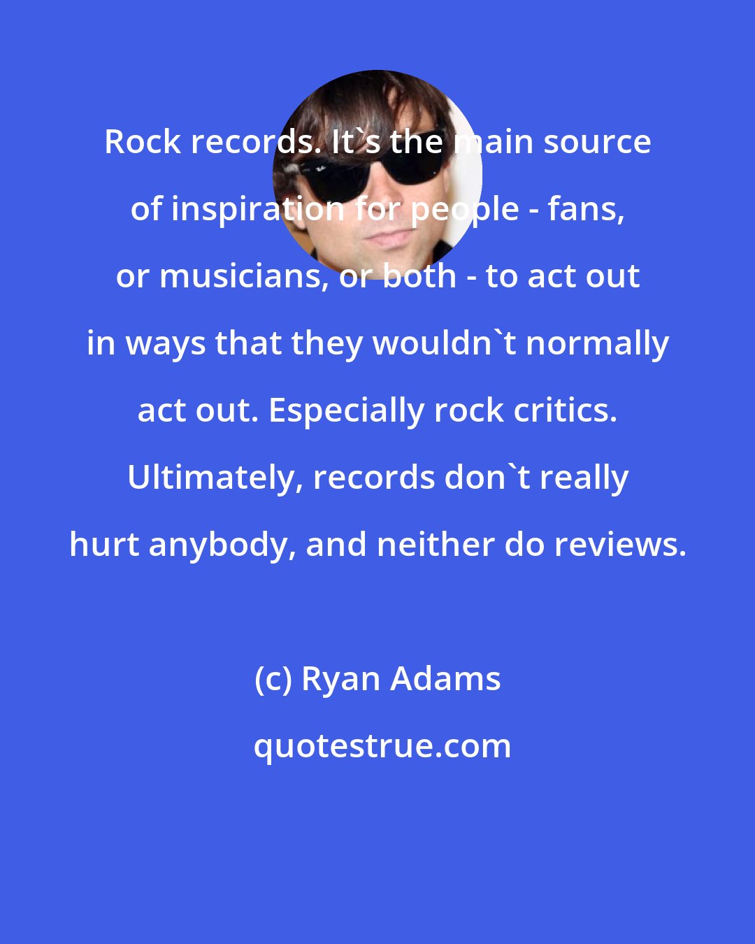 Ryan Adams: Rock records. It's the main source of inspiration for people - fans, or musicians, or both - to act out in ways that they wouldn't normally act out. Especially rock critics. Ultimately, records don't really hurt anybody, and neither do reviews.