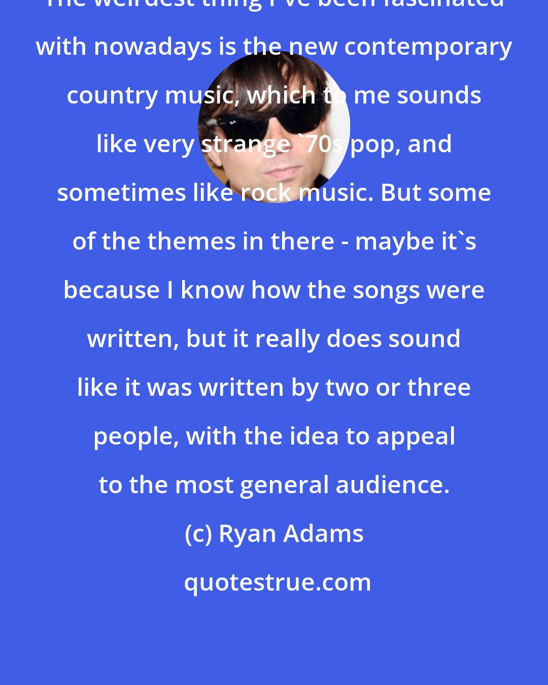 Ryan Adams: The weirdest thing I've been fascinated with nowadays is the new contemporary country music, which to me sounds like very strange '70s pop, and sometimes like rock music. But some of the themes in there - maybe it's because I know how the songs were written, but it really does sound like it was written by two or three people, with the idea to appeal to the most general audience.