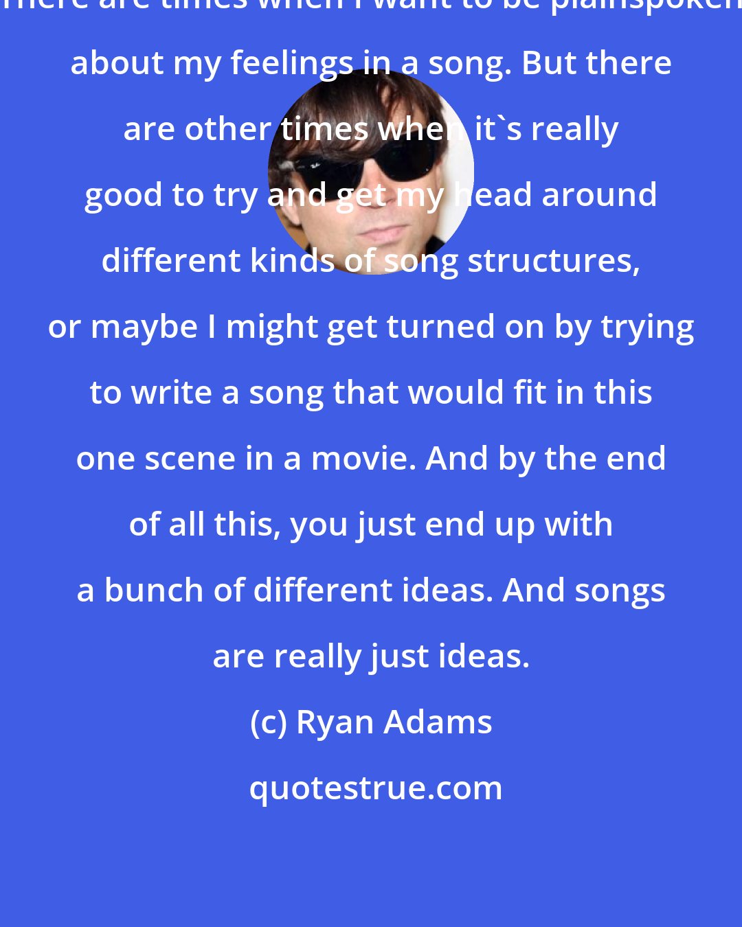 Ryan Adams: There are times when I want to be plainspoken about my feelings in a song. But there are other times when it's really good to try and get my head around different kinds of song structures, or maybe I might get turned on by trying to write a song that would fit in this one scene in a movie. And by the end of all this, you just end up with a bunch of different ideas. And songs are really just ideas.