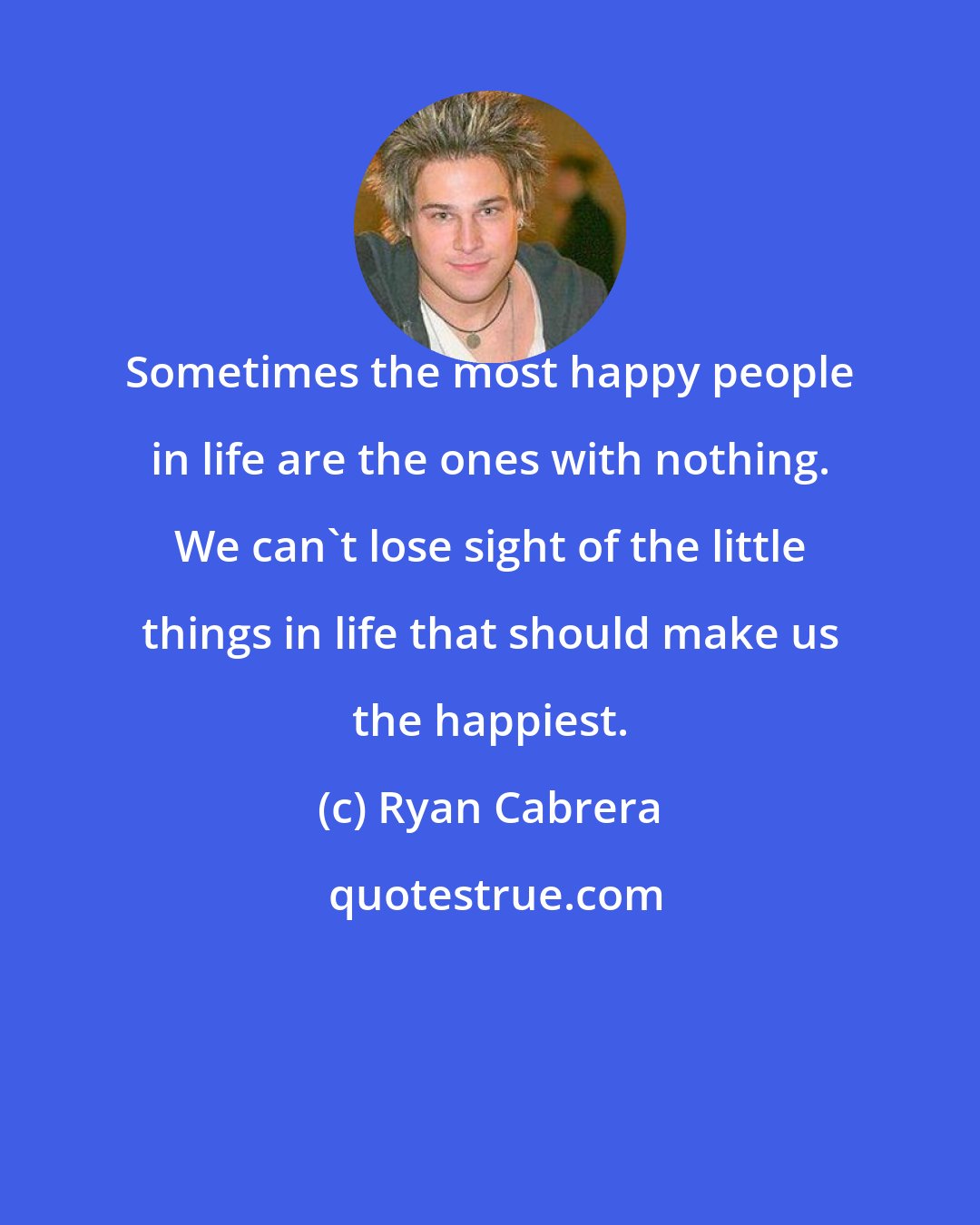 Ryan Cabrera: Sometimes the most happy people in life are the ones with nothing. We can't lose sight of the little things in life that should make us the happiest.