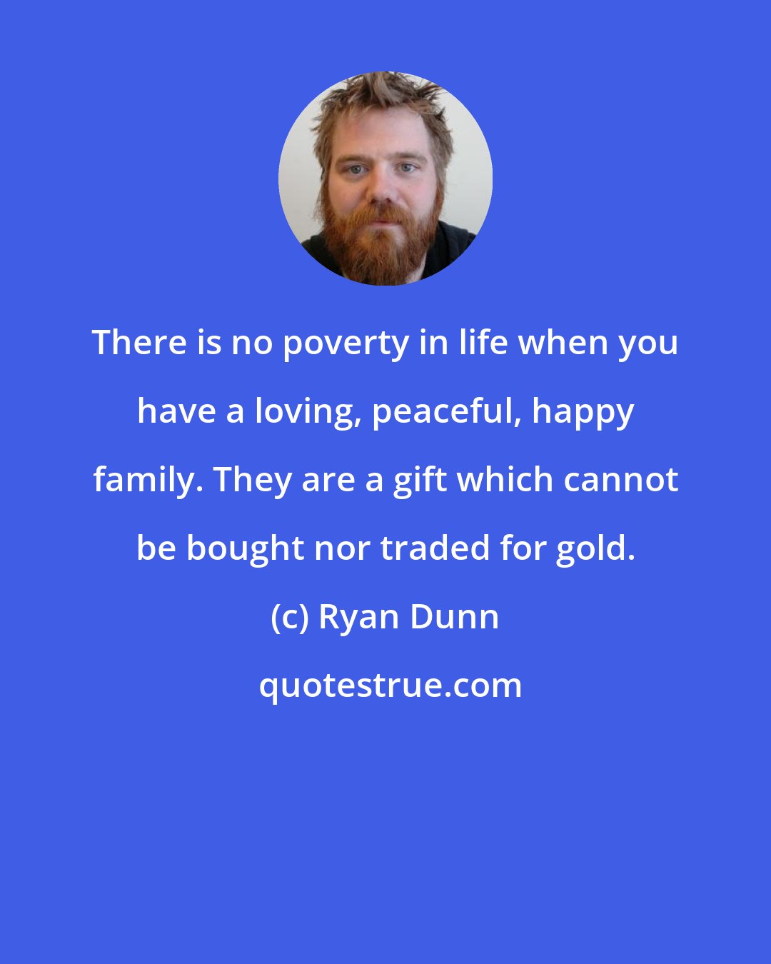 Ryan Dunn: There is no poverty in life when you have a loving, peaceful, happy family. They are a gift which cannot be bought nor traded for gold.