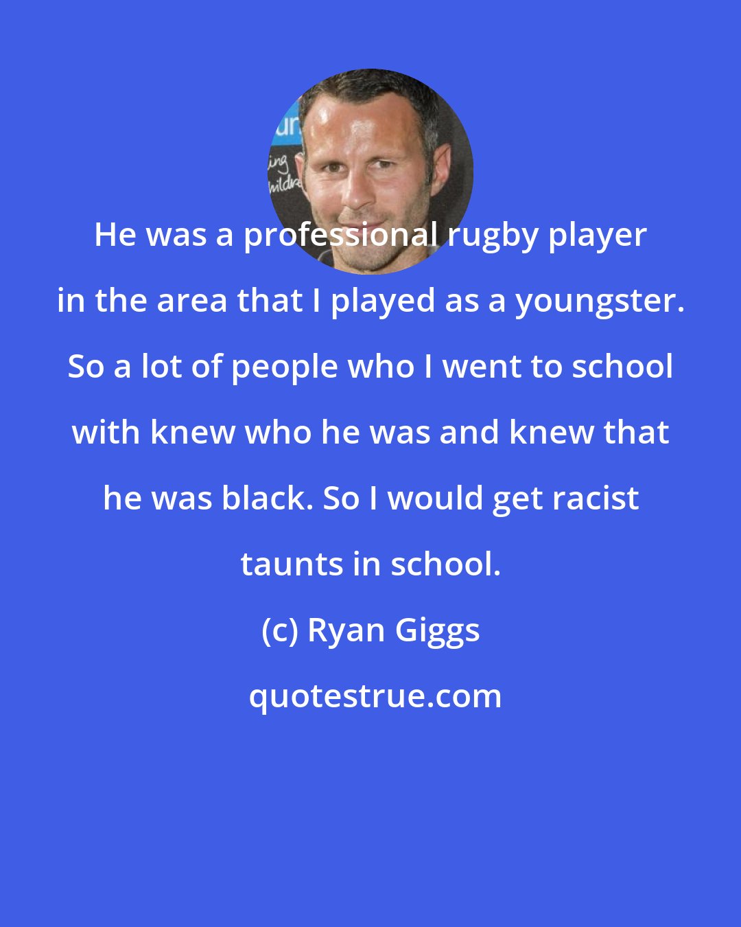 Ryan Giggs: He was a professional rugby player in the area that I played as a youngster. So a lot of people who I went to school with knew who he was and knew that he was black. So I would get racist taunts in school.