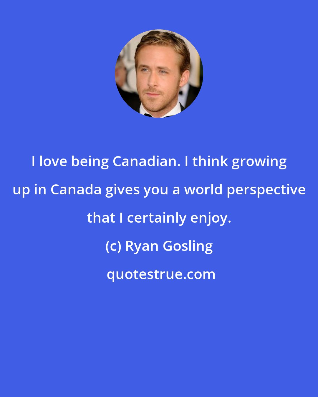 Ryan Gosling: I love being Canadian. I think growing up in Canada gives you a world perspective that I certainly enjoy.