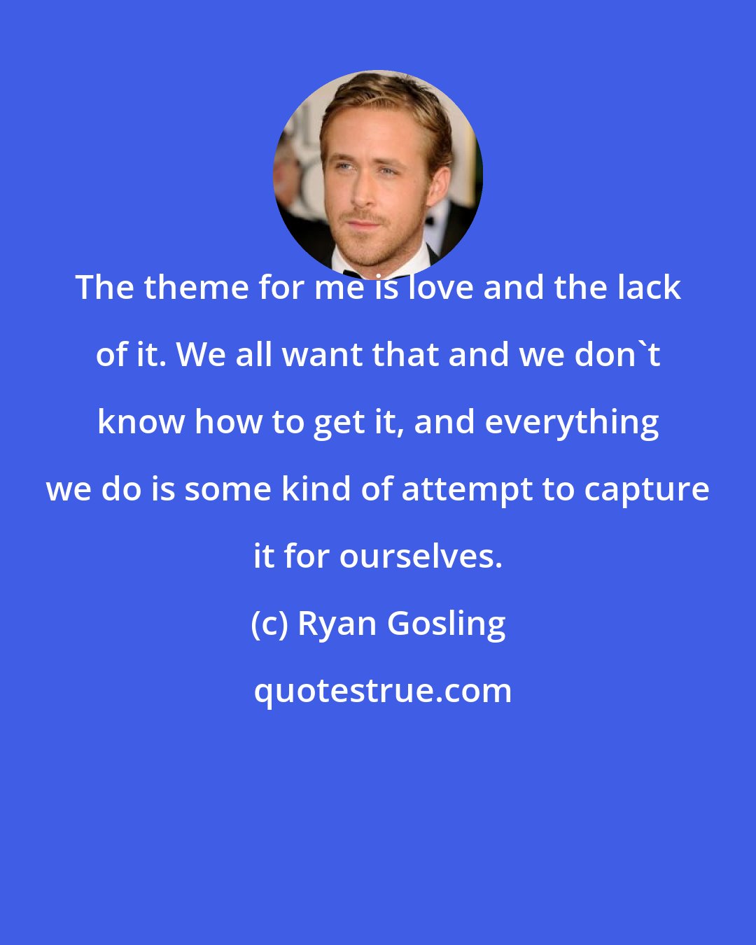 Ryan Gosling: The theme for me is love and the lack of it. We all want that and we don't know how to get it, and everything we do is some kind of attempt to capture it for ourselves.