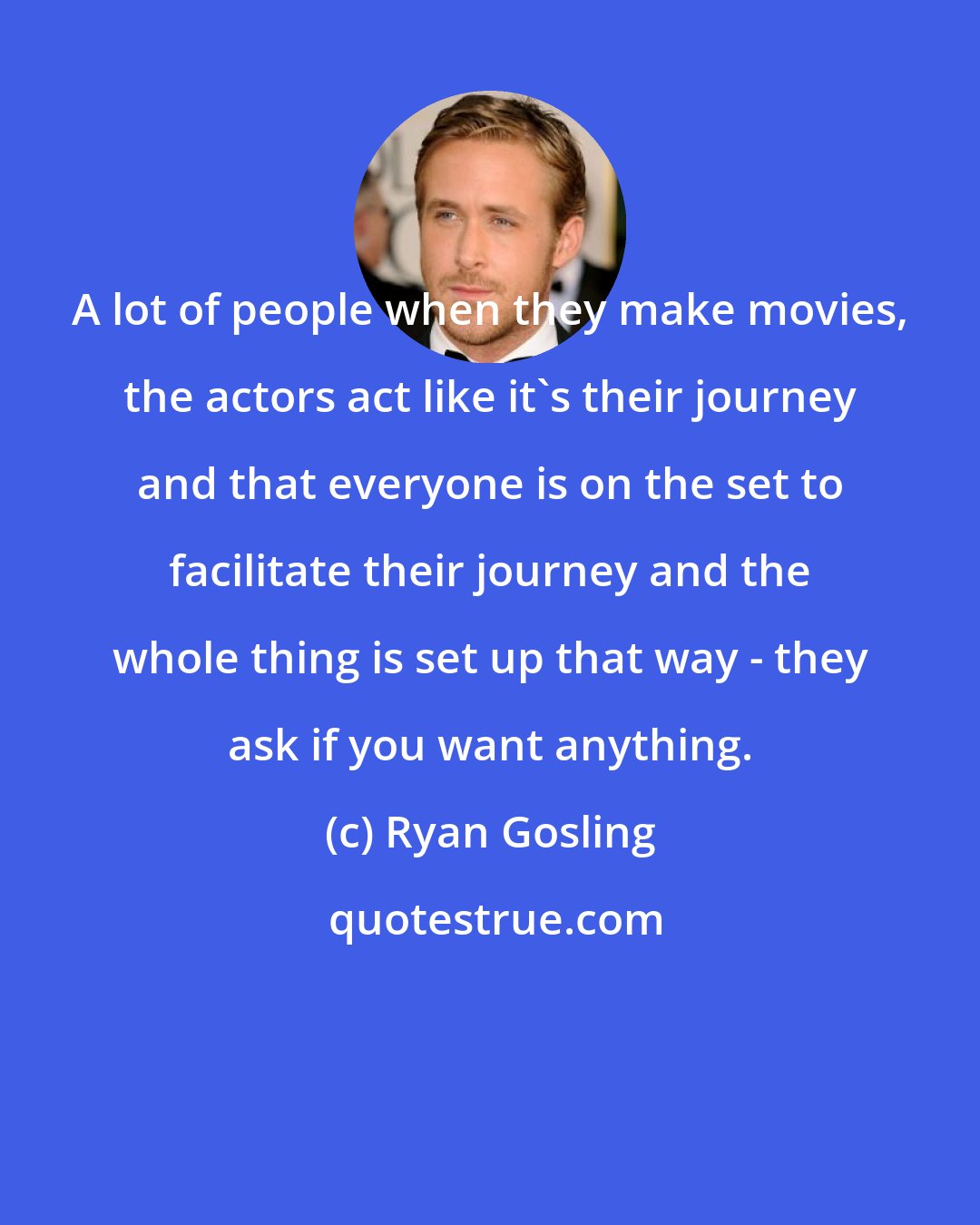 Ryan Gosling: A lot of people when they make movies, the actors act like it's their journey and that everyone is on the set to facilitate their journey and the whole thing is set up that way - they ask if you want anything.