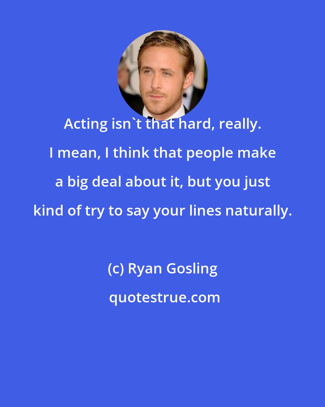 Ryan Gosling: Acting isn't that hard, really. I mean, I think that people make a big deal about it, but you just kind of try to say your lines naturally.