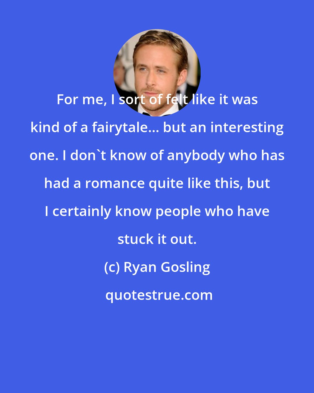 Ryan Gosling: For me, I sort of felt like it was kind of a fairytale... but an interesting one. I don't know of anybody who has had a romance quite like this, but I certainly know people who have stuck it out.