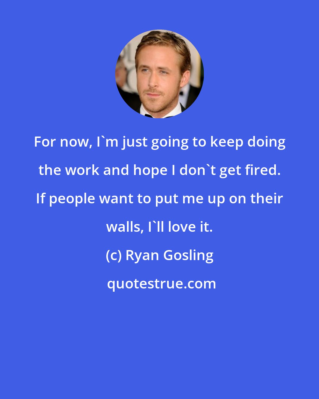 Ryan Gosling: For now, I'm just going to keep doing the work and hope I don't get fired. If people want to put me up on their walls, I'll love it.