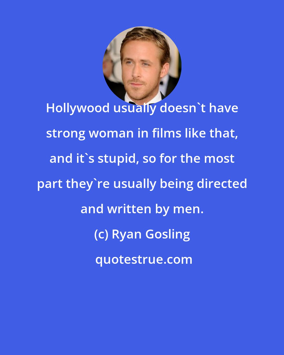 Ryan Gosling: Hollywood usually doesn't have strong woman in films like that, and it's stupid, so for the most part they're usually being directed and written by men.