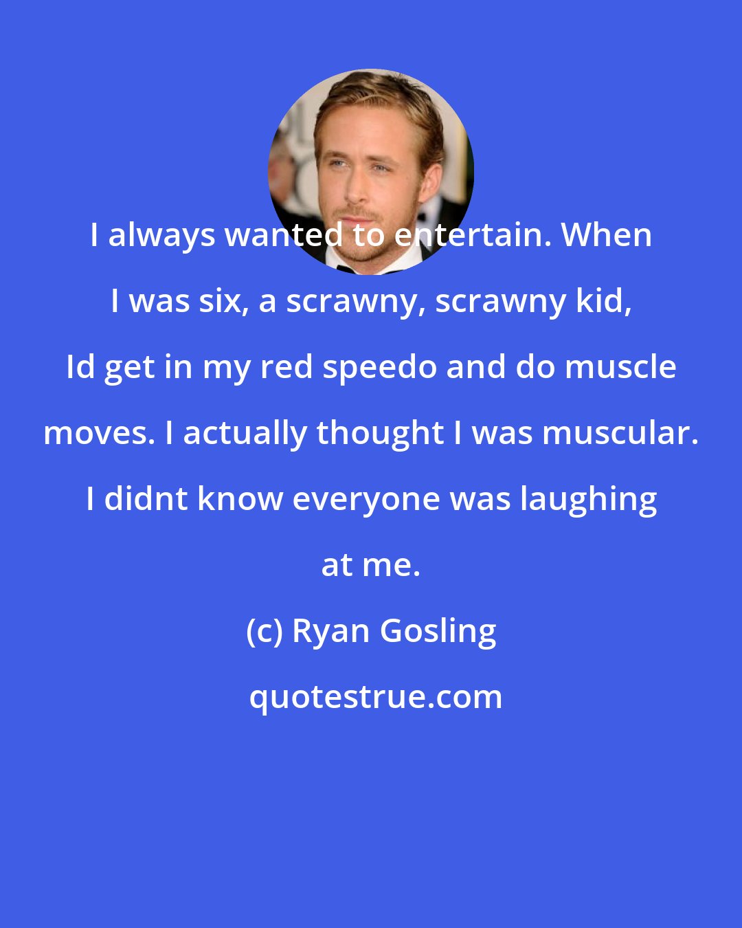 Ryan Gosling: I always wanted to entertain. When I was six, a scrawny, scrawny kid, Id get in my red speedo and do muscle moves. I actually thought I was muscular. I didnt know everyone was laughing at me.