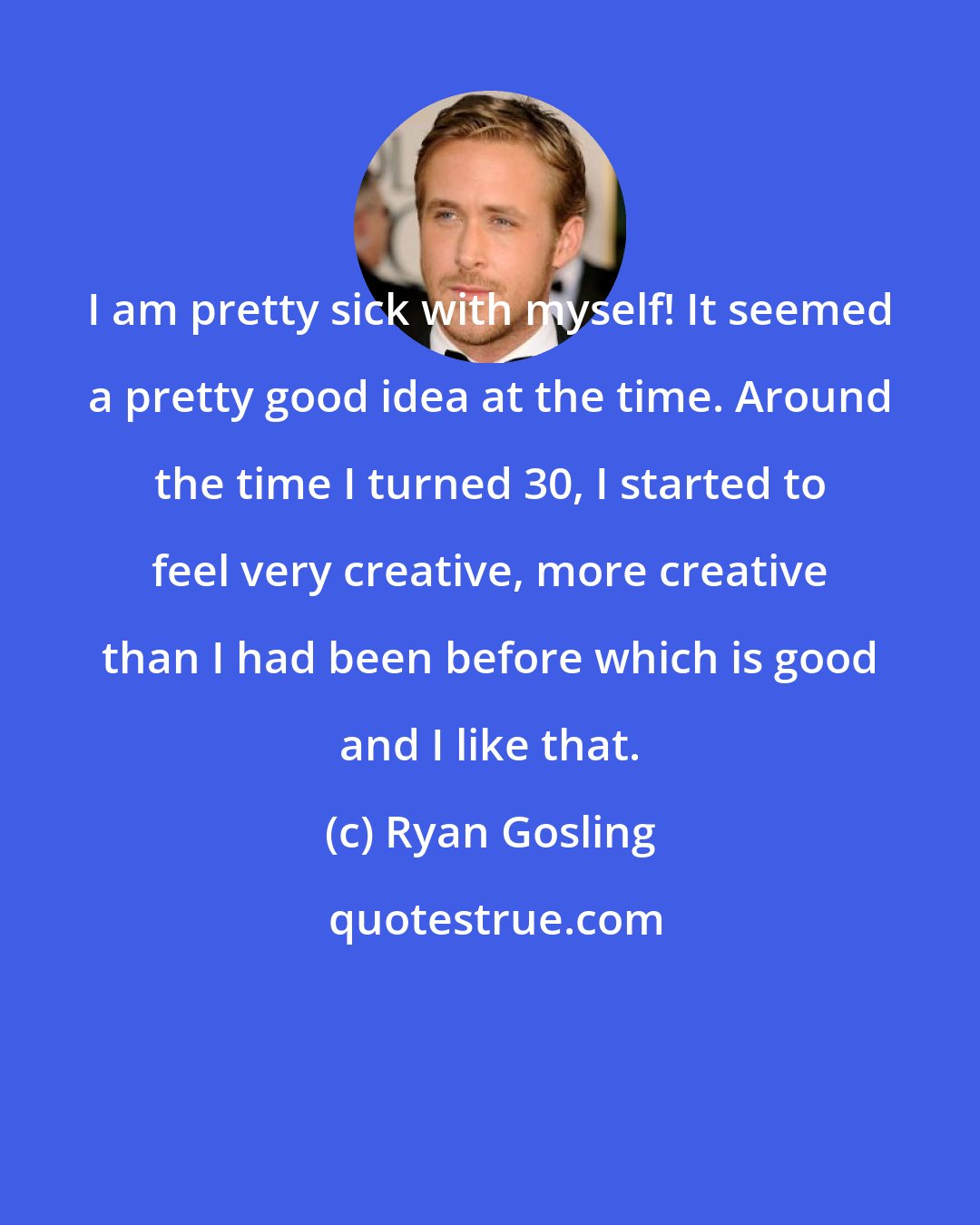 Ryan Gosling: I am pretty sick with myself! It seemed a pretty good idea at the time. Around the time I turned 30, I started to feel very creative, more creative than I had been before which is good and I like that.