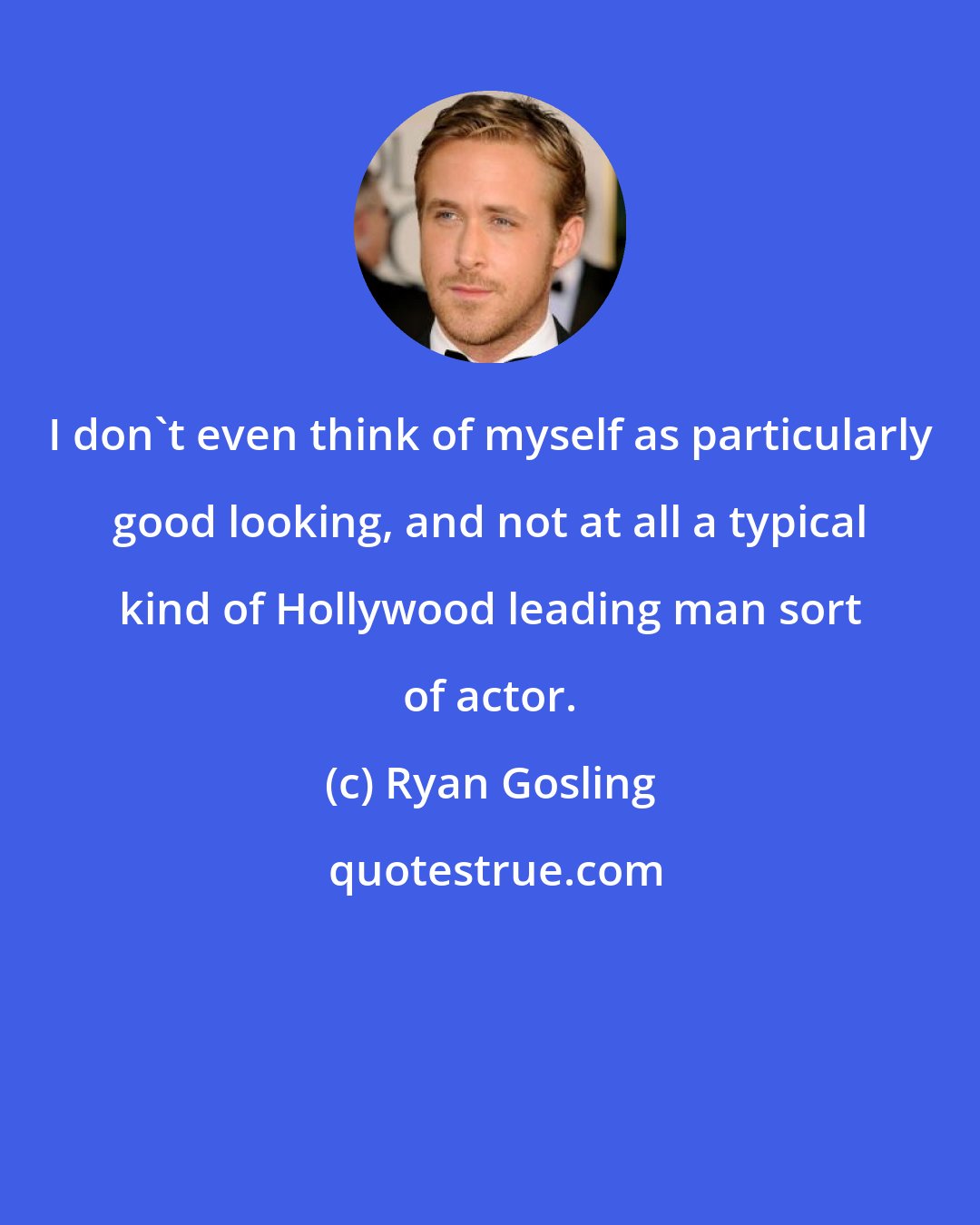 Ryan Gosling: I don't even think of myself as particularly good looking, and not at all a typical kind of Hollywood leading man sort of actor.