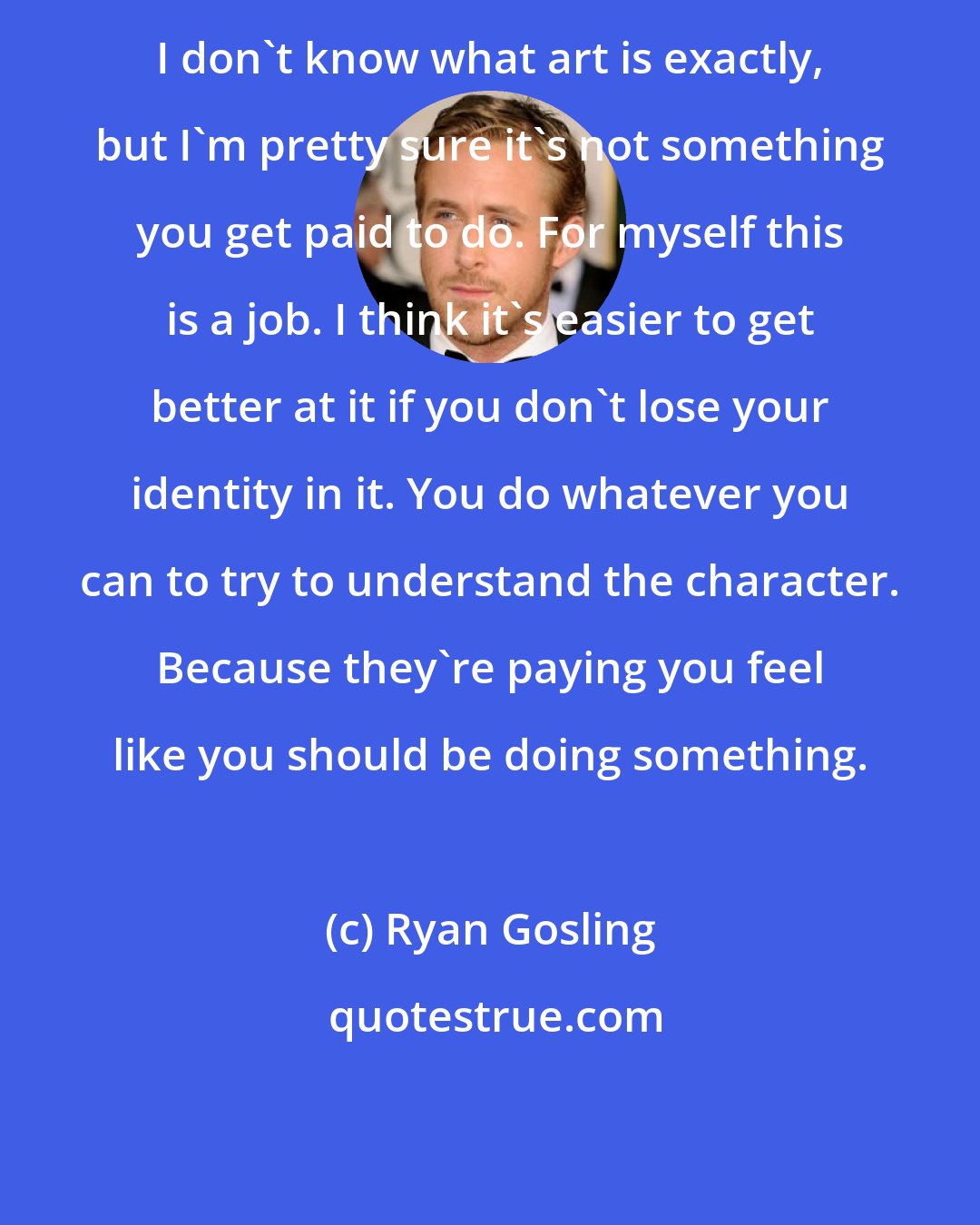 Ryan Gosling: I don't know what art is exactly, but I'm pretty sure it's not something you get paid to do. For myself this is a job. I think it's easier to get better at it if you don't lose your identity in it. You do whatever you can to try to understand the character. Because they're paying you feel like you should be doing something.