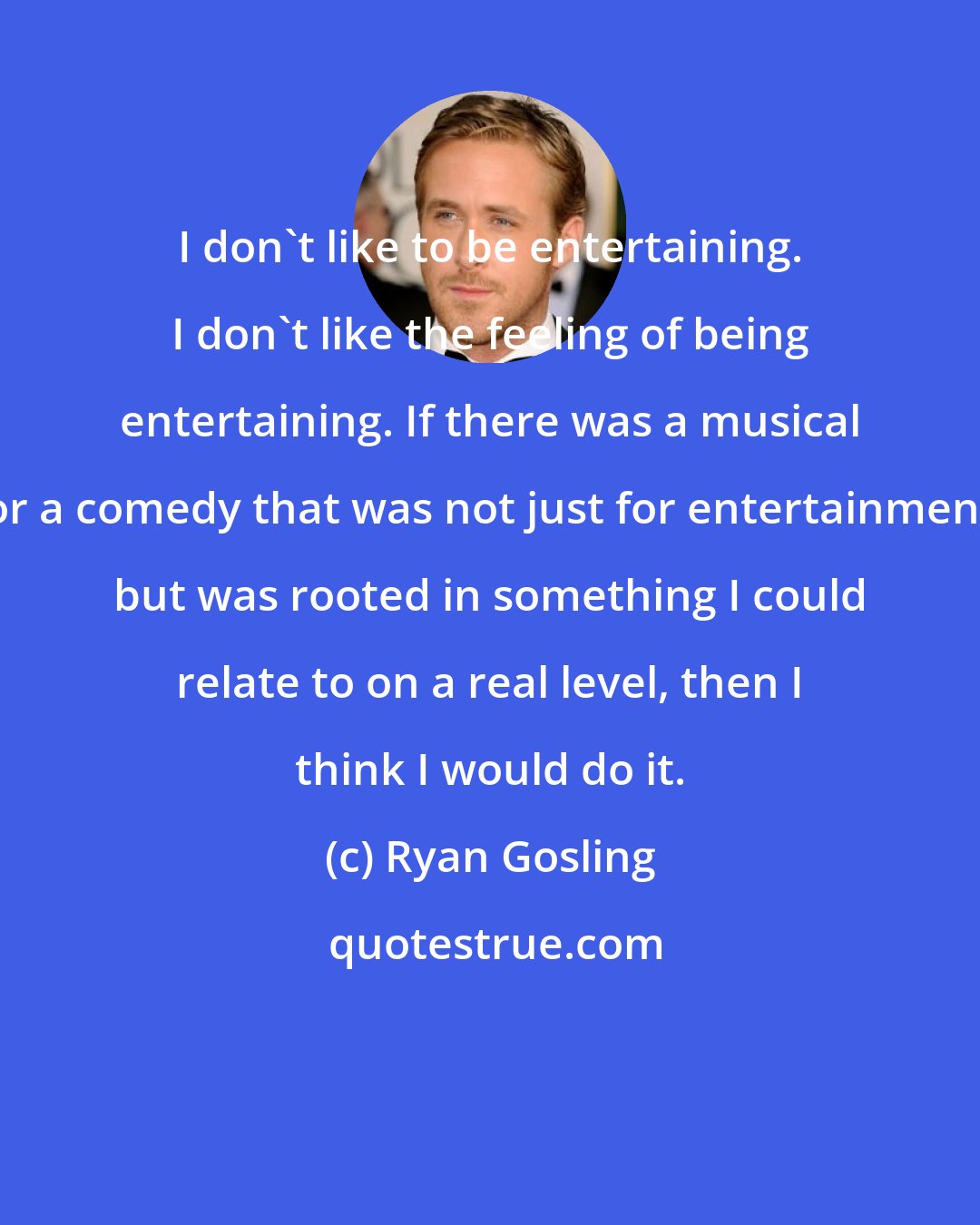 Ryan Gosling: I don't like to be entertaining. I don't like the feeling of being entertaining. If there was a musical or a comedy that was not just for entertainment but was rooted in something I could relate to on a real level, then I think I would do it.