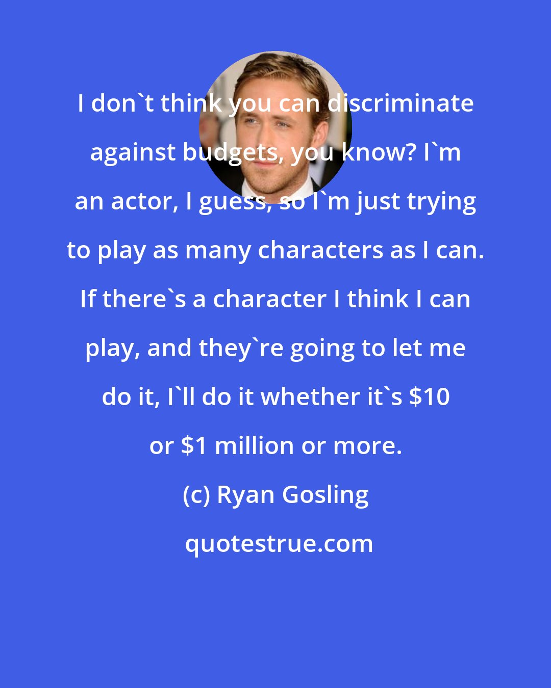 Ryan Gosling: I don't think you can discriminate against budgets, you know? I'm an actor, I guess, so I'm just trying to play as many characters as I can. If there's a character I think I can play, and they're going to let me do it, I'll do it whether it's $10 or $1 million or more.