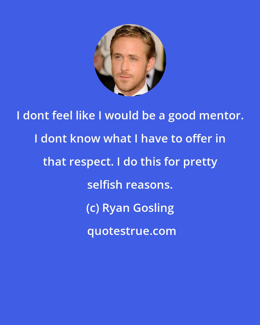 Ryan Gosling: I dont feel like I would be a good mentor. I dont know what I have to offer in that respect. I do this for pretty selfish reasons.