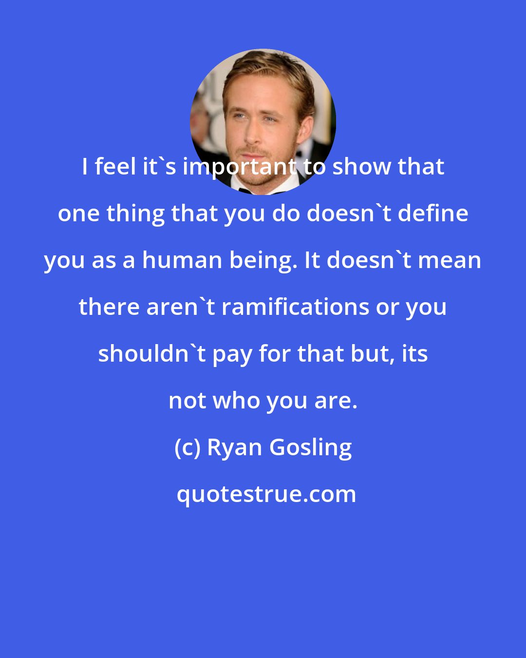 Ryan Gosling: I feel it's important to show that one thing that you do doesn't define you as a human being. It doesn't mean there aren't ramifications or you shouldn't pay for that but, its not who you are.