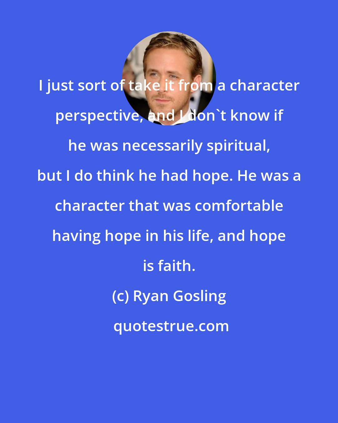 Ryan Gosling: I just sort of take it from a character perspective, and I don't know if he was necessarily spiritual, but I do think he had hope. He was a character that was comfortable having hope in his life, and hope is faith.