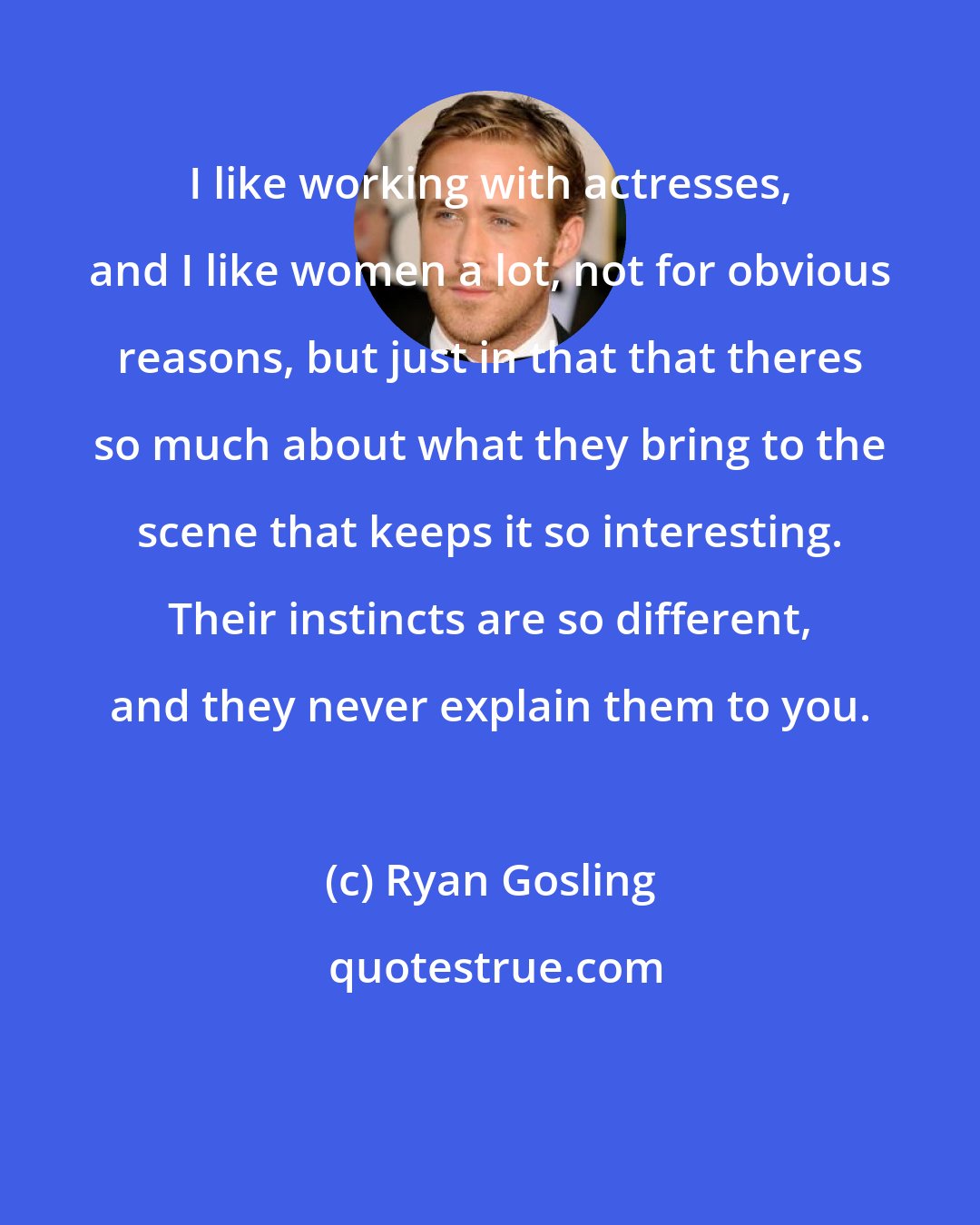 Ryan Gosling: I like working with actresses, and I like women a lot, not for obvious reasons, but just in that that theres so much about what they bring to the scene that keeps it so interesting. Their instincts are so different, and they never explain them to you.