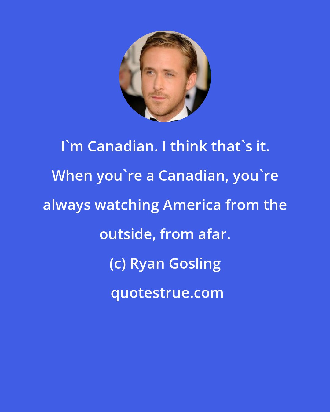 Ryan Gosling: I'm Canadian. I think that's it. When you're a Canadian, you're always watching America from the outside, from afar.