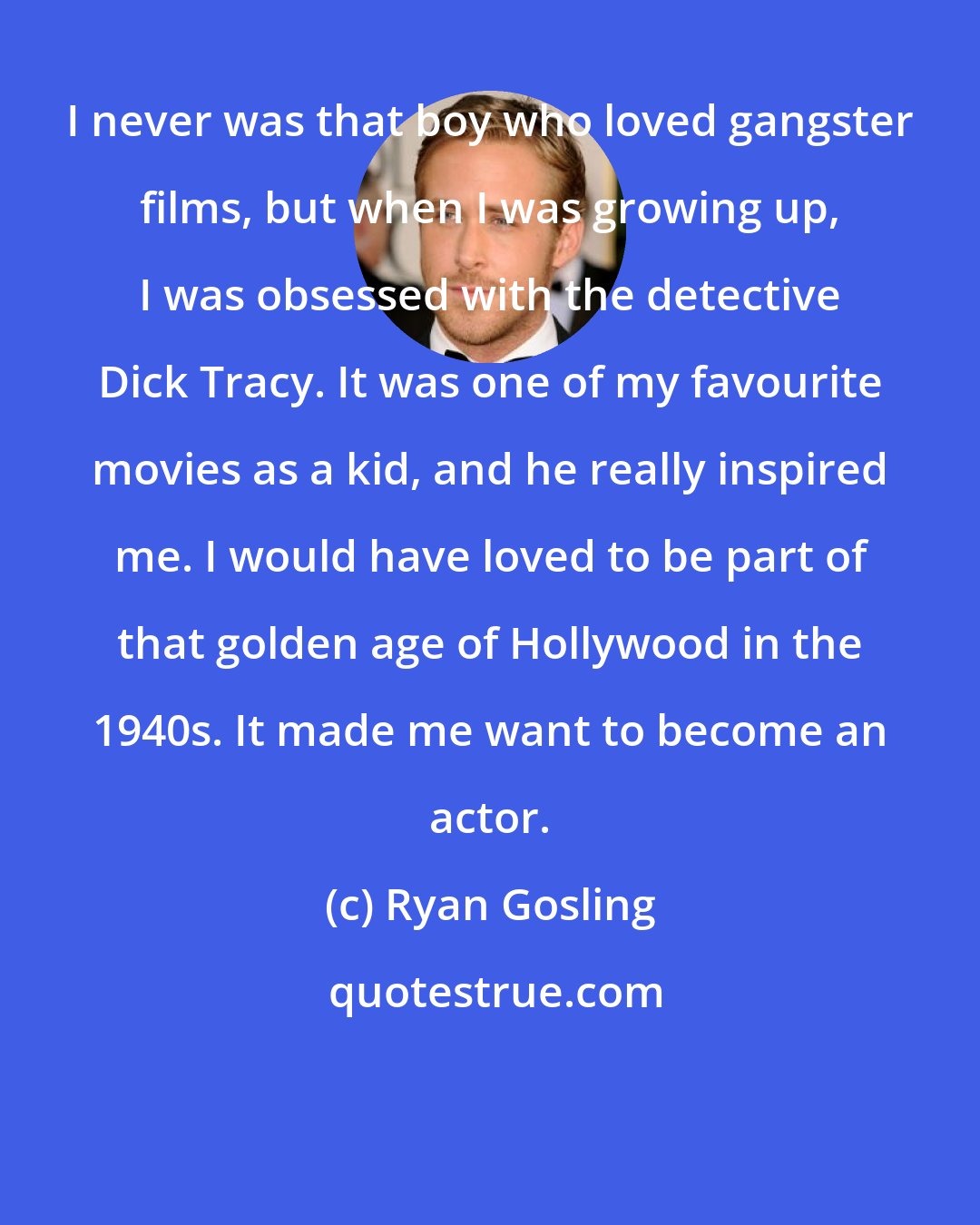 Ryan Gosling: I never was that boy who loved gangster films, but when I was growing up, I was obsessed with the detective Dick Tracy. It was one of my favourite movies as a kid, and he really inspired me. I would have loved to be part of that golden age of Hollywood in the 1940s. It made me want to become an actor.