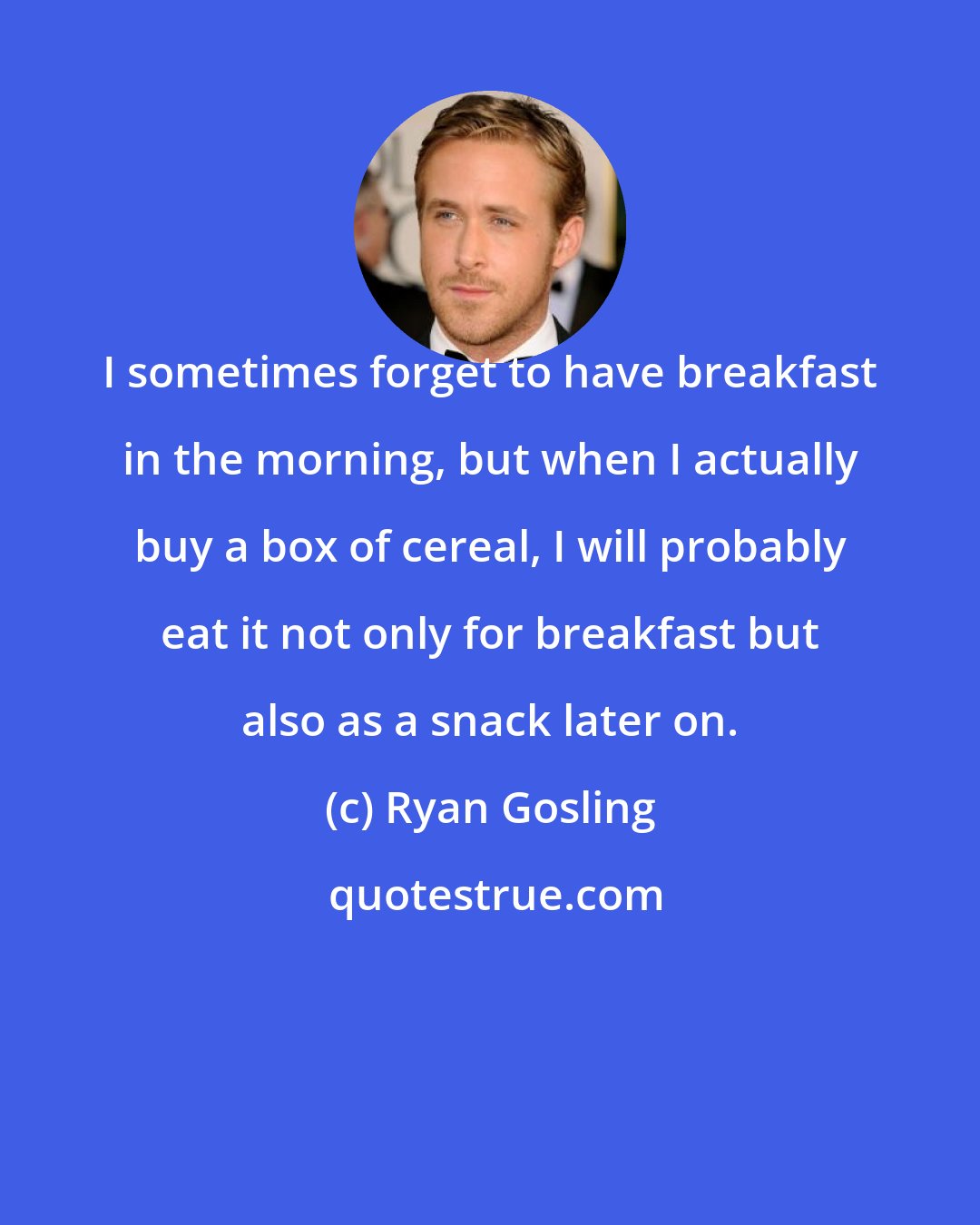 Ryan Gosling: I sometimes forget to have breakfast in the morning, but when I actually buy a box of cereal, I will probably eat it not only for breakfast but also as a snack later on.