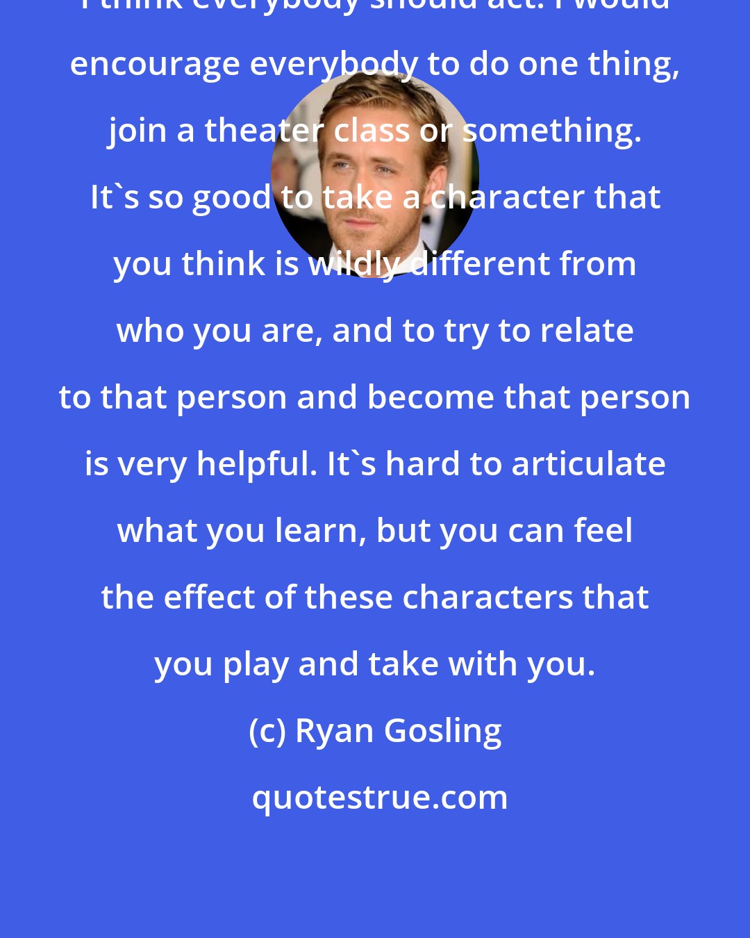 Ryan Gosling: I think everybody should act! I would encourage everybody to do one thing, join a theater class or something. It's so good to take a character that you think is wildly different from who you are, and to try to relate to that person and become that person is very helpful. It's hard to articulate what you learn, but you can feel the effect of these characters that you play and take with you.