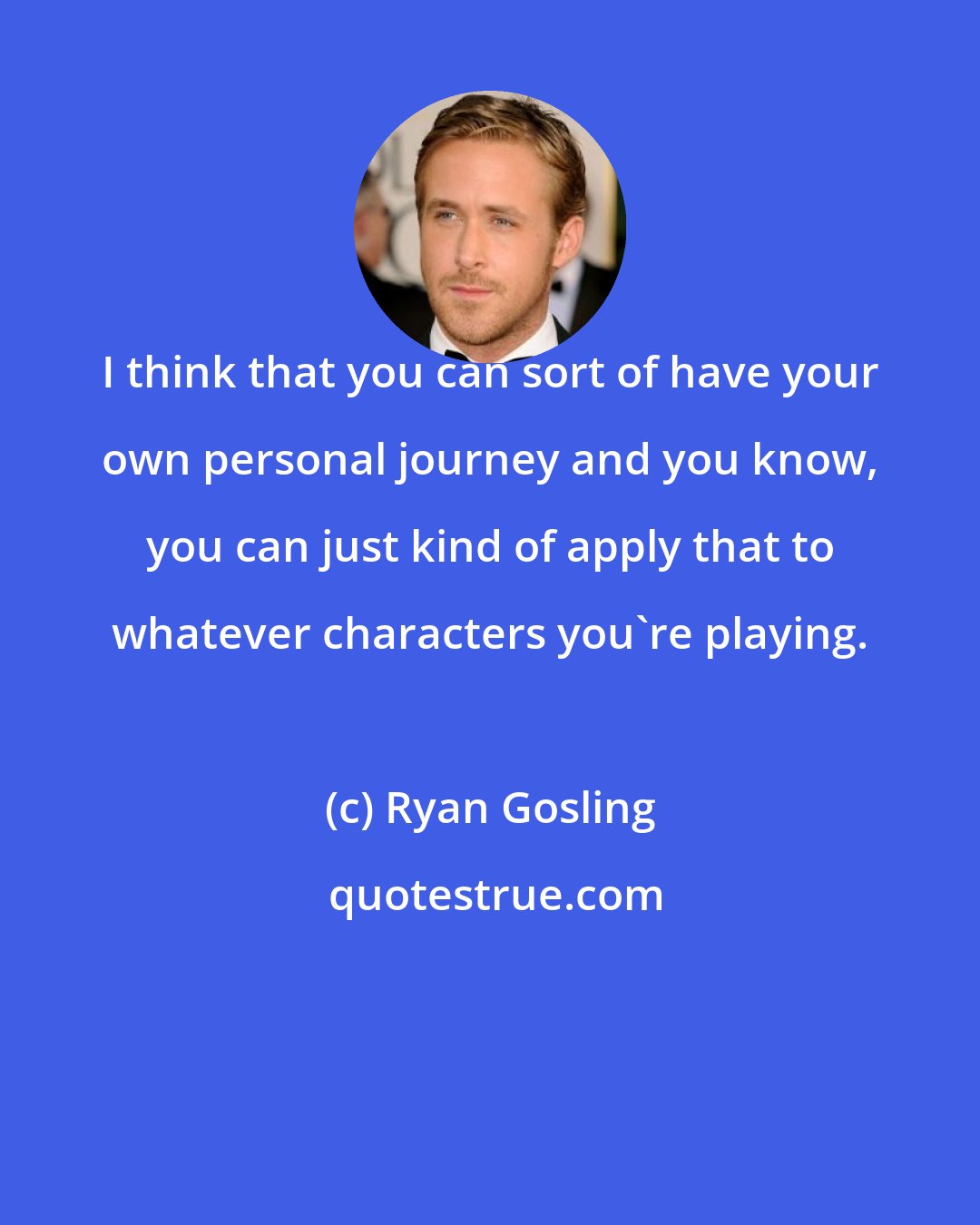 Ryan Gosling: I think that you can sort of have your own personal journey and you know, you can just kind of apply that to whatever characters you're playing.